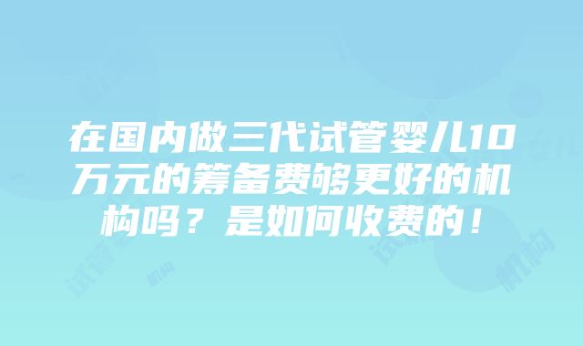 在国内做三代试管婴儿10万元的筹备费够更好的机构吗？是如何收费的！