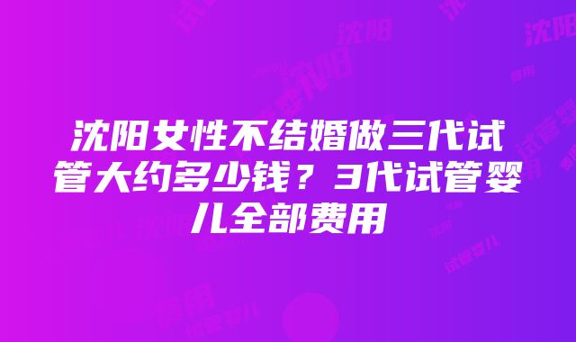 沈阳女性不结婚做三代试管大约多少钱？3代试管婴儿全部费用