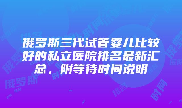 俄罗斯三代试管婴儿比较好的私立医院排名最新汇总，附等待时间说明