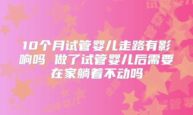 10个月试管婴儿走路有影响吗 做了试管婴儿后需要在家躺着不动吗