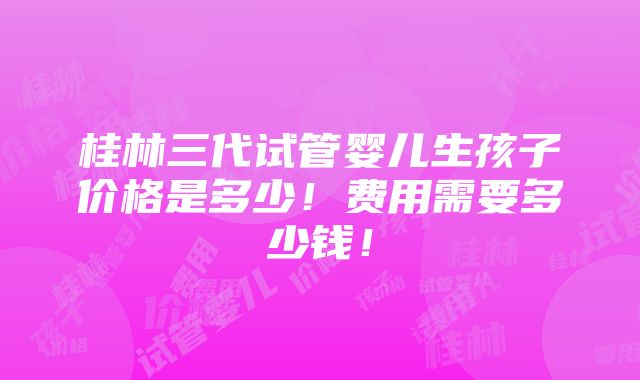 桂林三代试管婴儿生孩子价格是多少！费用需要多少钱！