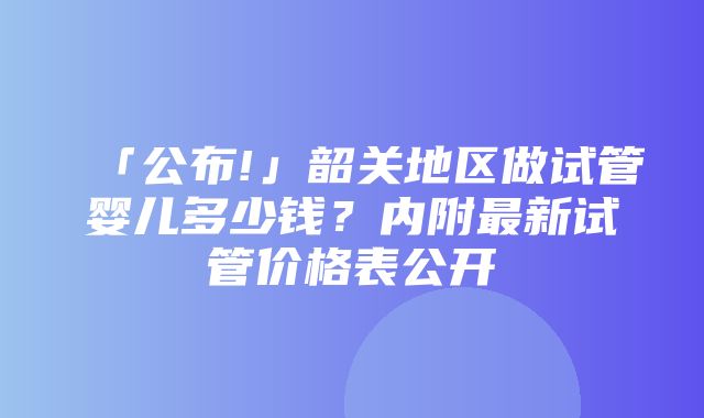 「公布!」韶关地区做试管婴儿多少钱？内附最新试管价格表公开