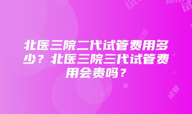 北医三院二代试管费用多少？北医三院三代试管费用会贵吗？