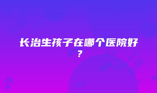 长治生孩子在哪个医院好？