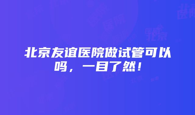 北京友谊医院做试管可以吗，一目了然！