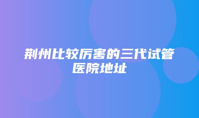 荆州比较厉害的三代试管医院地址