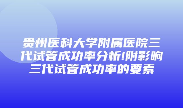 贵州医科大学附属医院三代试管成功率分析!附影响三代试管成功率的要素