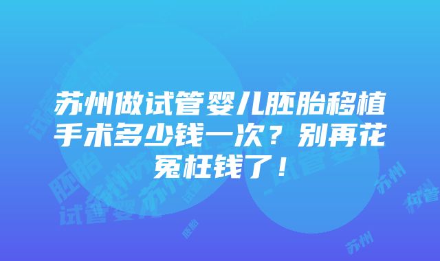 苏州做试管婴儿胚胎移植手术多少钱一次？别再花冤枉钱了！