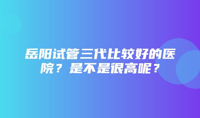 岳阳试管三代比较好的医院？是不是很高呢？