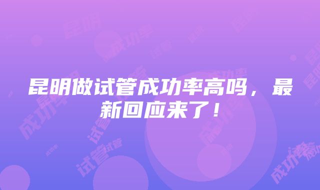 昆明做试管成功率高吗，最新回应来了！