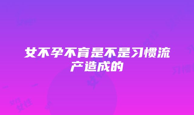 女不孕不育是不是习惯流产造成的