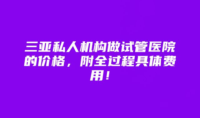 三亚私人机构做试管医院的价格，附全过程具体费用！