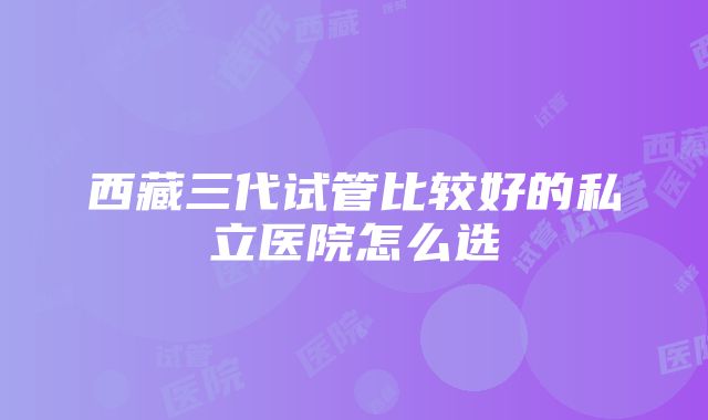 西藏三代试管比较好的私立医院怎么选