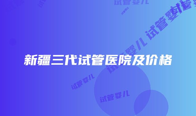 新疆三代试管医院及价格