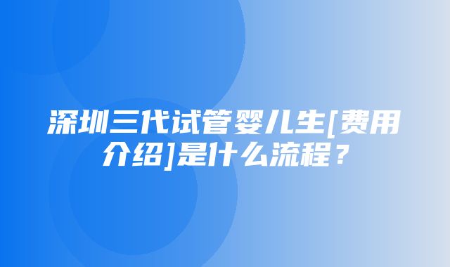 深圳三代试管婴儿生[费用介绍]是什么流程？