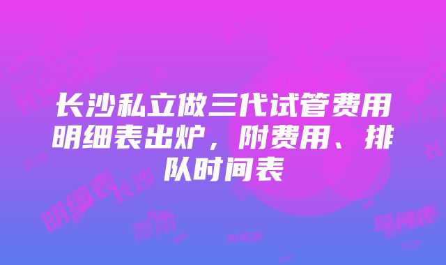 长沙私立做三代试管费用明细表出炉，附费用、排队时间表