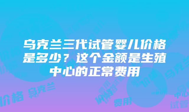 乌克兰三代试管婴儿价格是多少？这个金额是生殖中心的正常费用