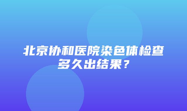 北京协和医院染色体检查多久出结果？