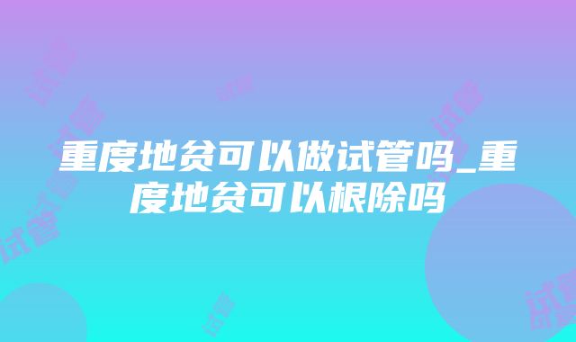 重度地贫可以做试管吗_重度地贫可以根除吗