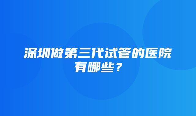 深圳做第三代试管的医院有哪些？