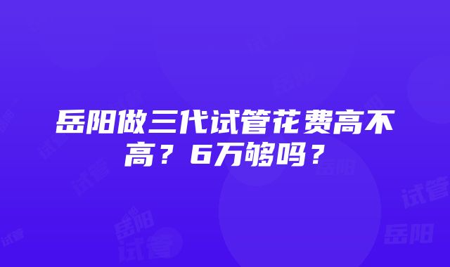 岳阳做三代试管花费高不高？6万够吗？