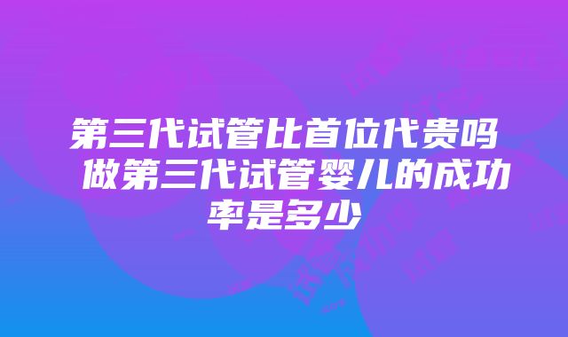 第三代试管比首位代贵吗 做第三代试管婴儿的成功率是多少