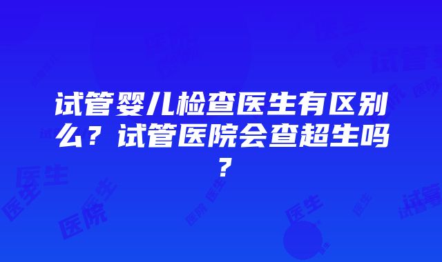 试管婴儿检查医生有区别么？试管医院会查超生吗？