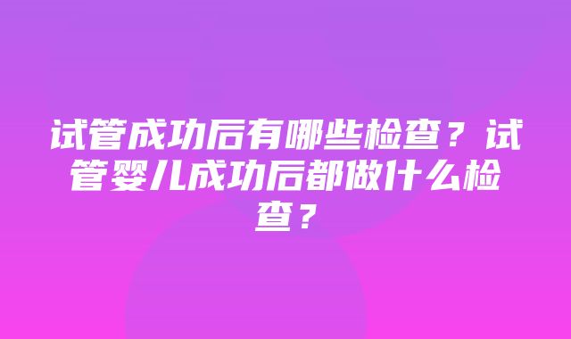 试管成功后有哪些检查？试管婴儿成功后都做什么检查？