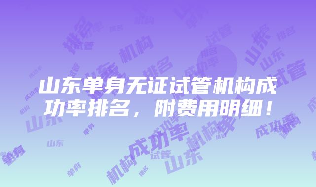 山东单身无证试管机构成功率排名，附费用明细！