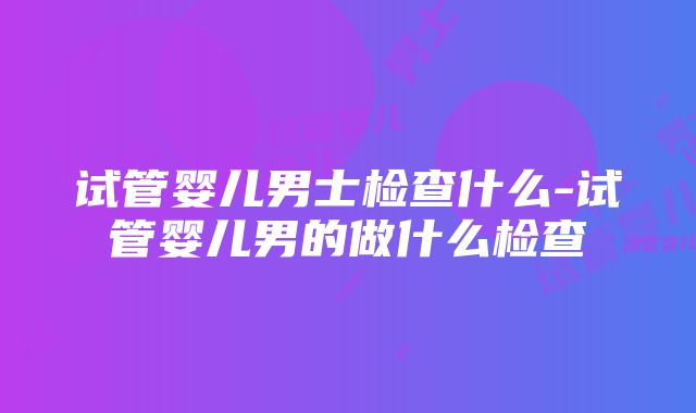 试管婴儿男士检查什么-试管婴儿男的做什么检查