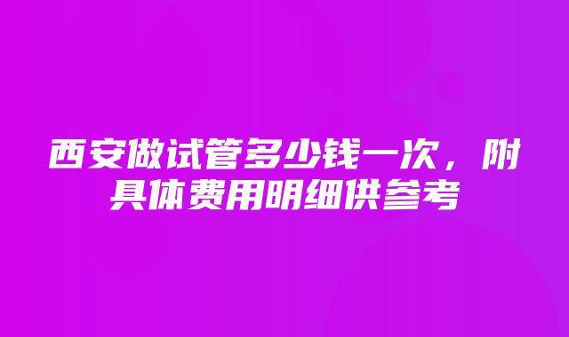 西安做试管多少钱一次，附具体费用明细供参考