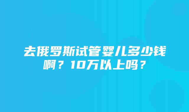 去俄罗斯试管婴儿多少钱啊？10万以上吗？