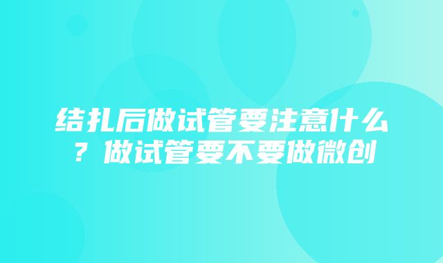 结扎后做试管要注意什么？做试管要不要做微创