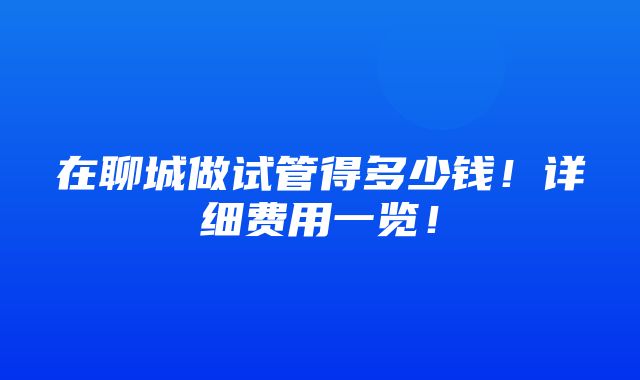 在聊城做试管得多少钱！详细费用一览！