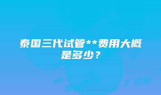 泰国三代试管**费用大概是多少？