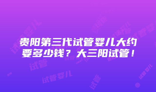 贵阳第三代试管婴儿大约要多少钱？大三阳试管！