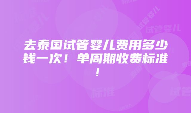 去泰国试管婴儿费用多少钱一次！单周期收费标准！