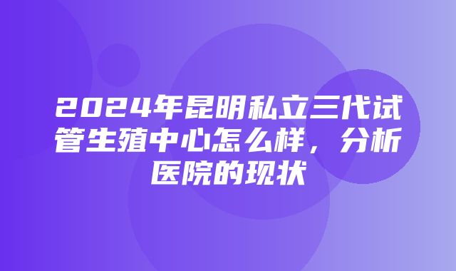 2024年昆明私立三代试管生殖中心怎么样，分析医院的现状