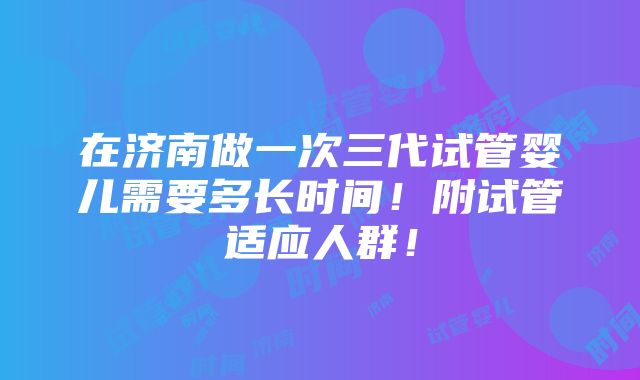 在济南做一次三代试管婴儿需要多长时间！附试管适应人群！