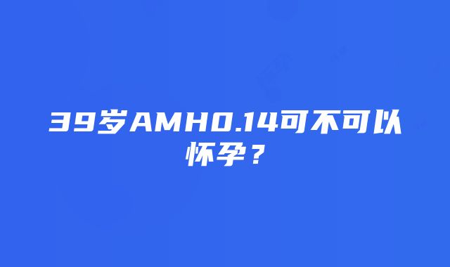 39岁AMH0.14可不可以怀孕？