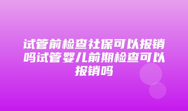 试管前检查社保可以报销吗试管婴儿前期检查可以报销吗