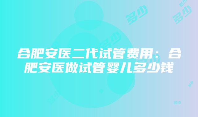 合肥安医二代试管费用：合肥安医做试管婴儿多少钱