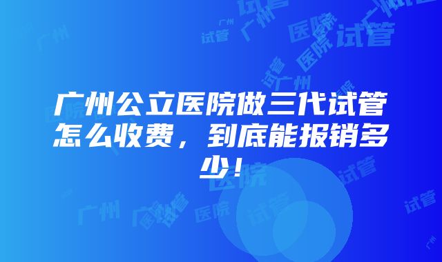 广州公立医院做三代试管怎么收费，到底能报销多少！