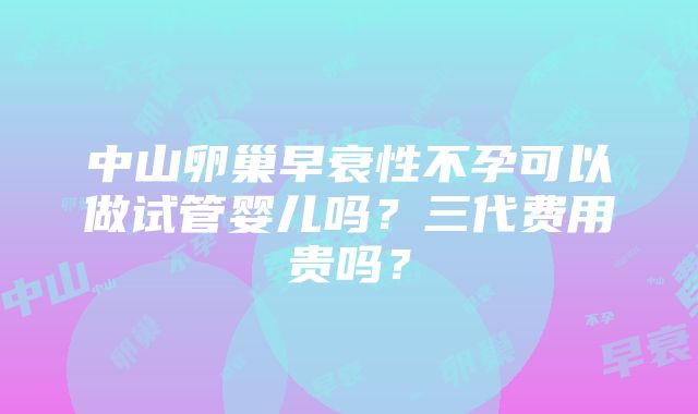 中山卵巢早衰性不孕可以做试管婴儿吗？三代费用贵吗？