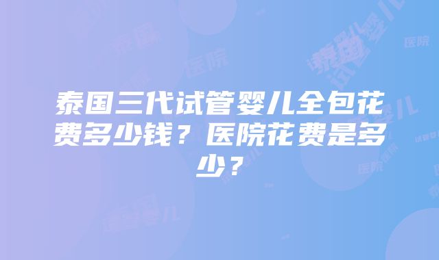 泰国三代试管婴儿全包花费多少钱？医院花费是多少？