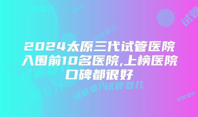 2024太原三代试管医院入围前10名医院,上榜医院口碑都很好