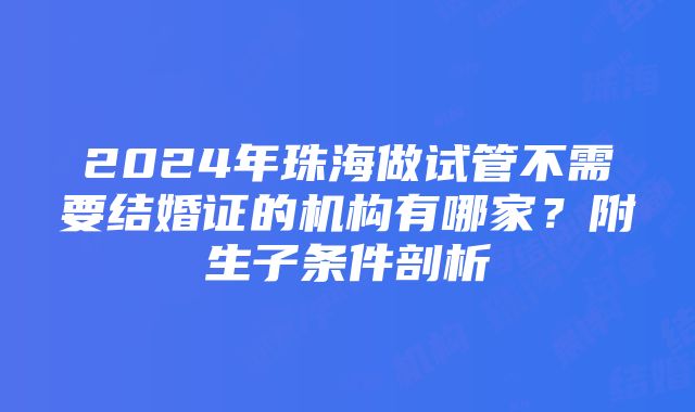 2024年珠海做试管不需要结婚证的机构有哪家？附生子条件剖析