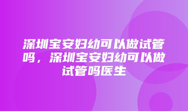 深圳宝安妇幼可以做试管吗，深圳宝安妇幼可以做试管吗医生