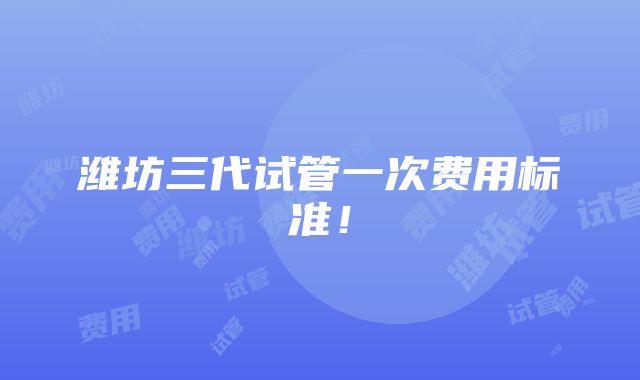 潍坊三代试管一次费用标准！