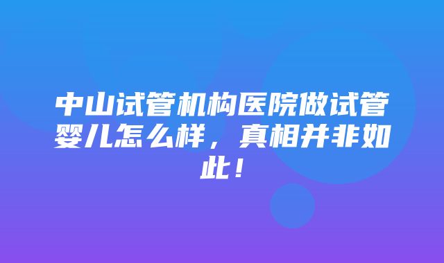 中山试管机构医院做试管婴儿怎么样，真相并非如此！